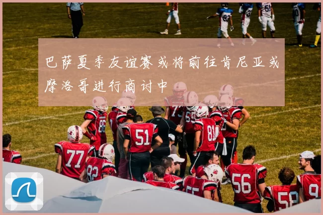 巴萨夏季友谊赛或将前往肯尼亚或摩洛哥进行商讨中