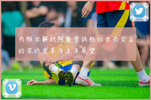 内维尔解析阿隆索执教切尔西背后的深远变革与未来展望