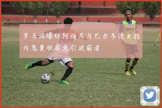 罗马诺曝琼阿梅尼与巴尔韦德互指内鬼曼联有意引进前者