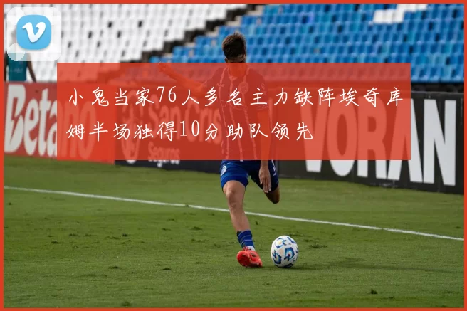 小鬼当家76人多名主力缺阵埃奇库姆半场独得10分助队领先