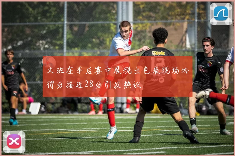 文班在季后赛中展现出色表现场均得分接近28分引发热议
