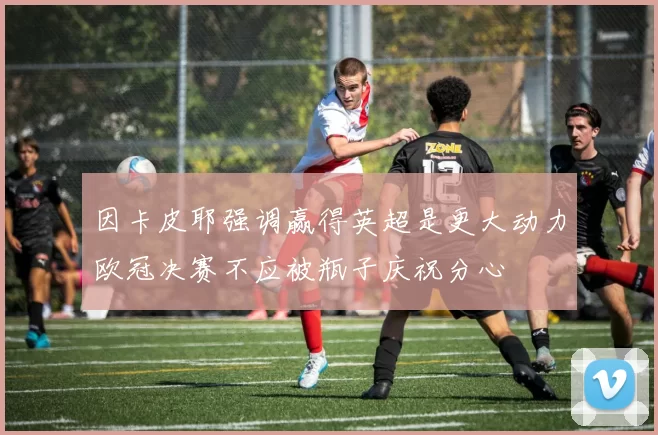 因卡皮耶强调赢得英超是更大动力欧冠决赛不应被瓶子庆祝分心