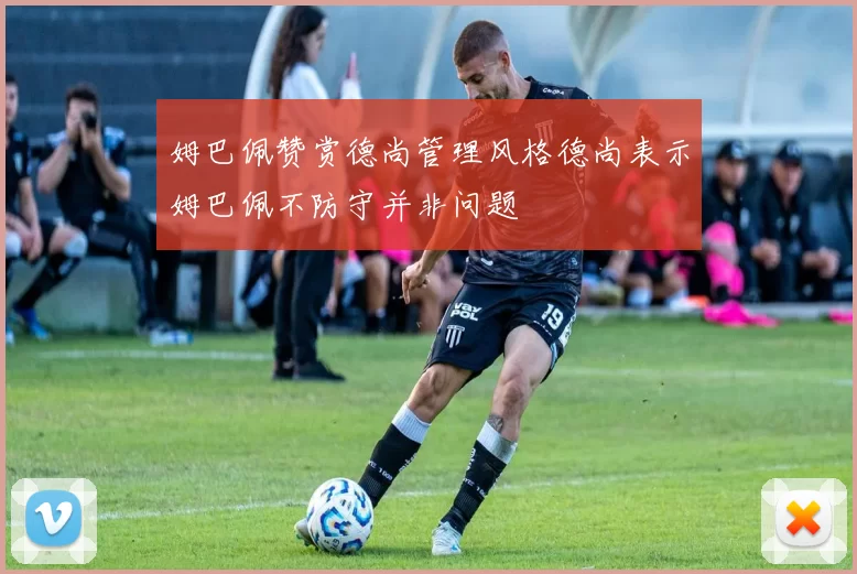 姆巴佩赞赏德尚管理风格德尚表示姆巴佩不防守并非问题