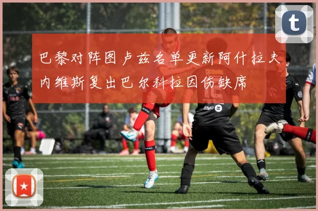 巴黎对阵图卢兹名单更新阿什拉夫内维斯复出巴尔科拉因伤缺席