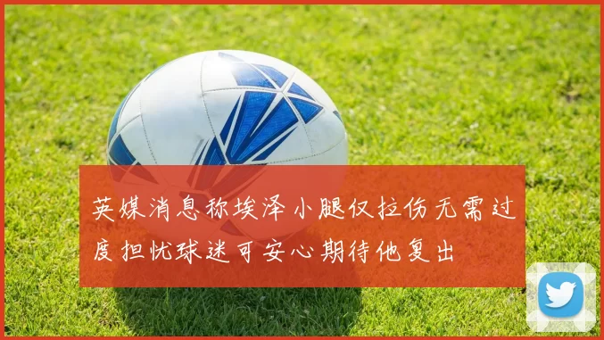 英媒消息称埃泽小腿仅拉伤无需过度担忧球迷可安心期待他复出