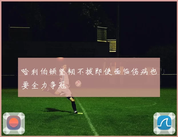 哈利伯顿坚韧不拔即使面临伤病也要全力争冠