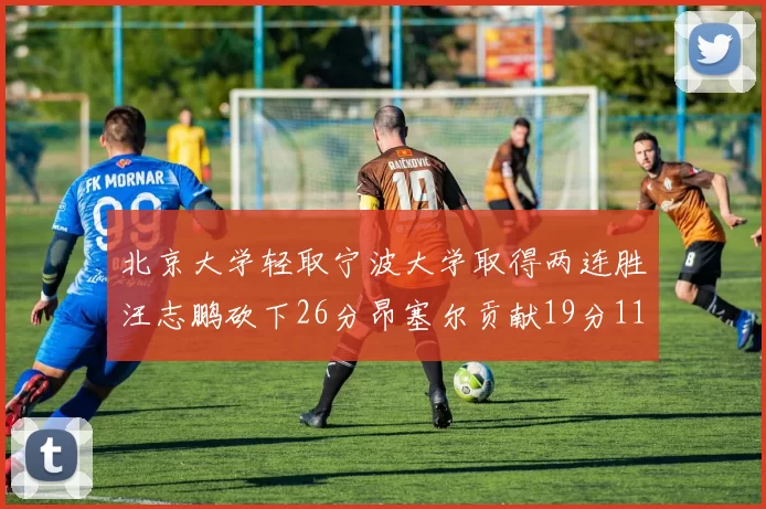 北京大学轻取宁波大学取得两连胜汪志鹏砍下26分昂塞尔贡献19分11篮板5助攻